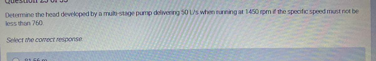 Determine the head developed by a multi-stage pump delivering 50 L/s when running at 1450 rpm if the specific speed must not be
less than 760.
Select the correct response
56.
