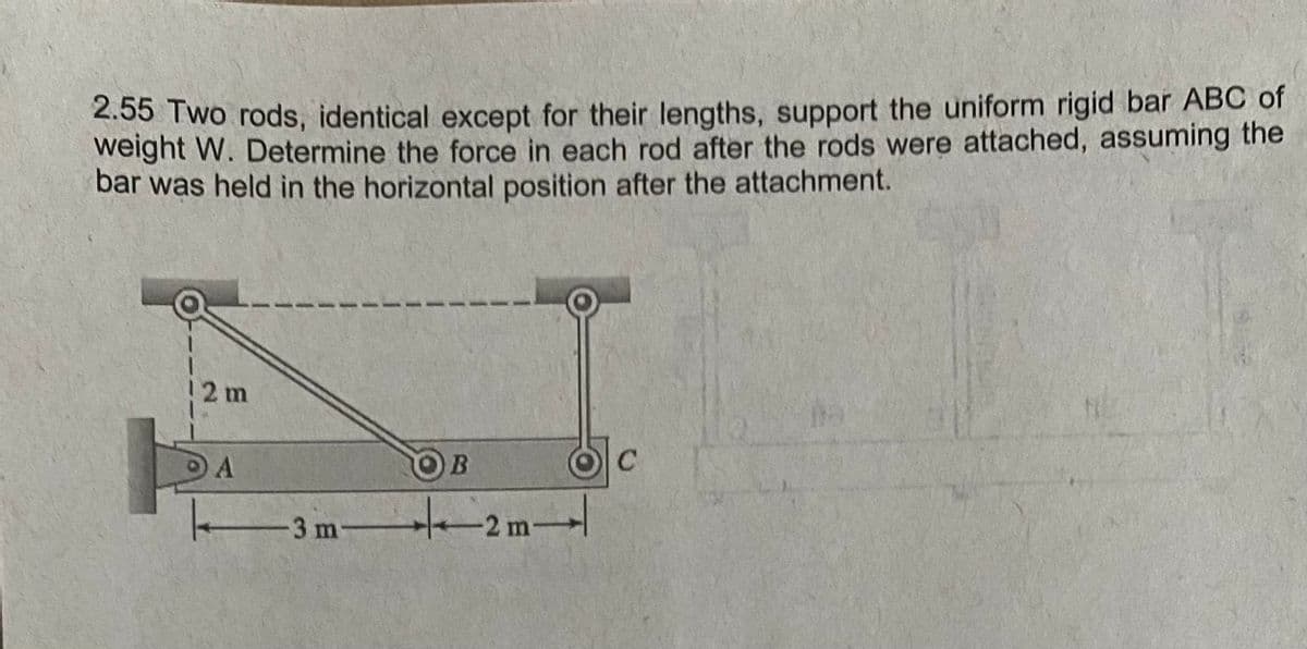 2.55 Two rods, identical except for their lengths, support the uniform rigid bar ABC of
weight W. Determine the force in each rod after the rods were attached, assuming the
bar was held in the horizontal position after the attachment.
2 m
B.
3 m
2m-
