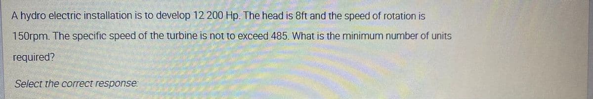 A hydro electric installation is to develop 12 200 Hp. The head is 8ft and the speed of rotation is
150rpm. The specific speed of the turbine is not to exceed 485. What is the minimum number of units
required?
Select the correct response:
