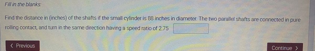 Fill in the blanks
Find the distance in (inches) of the shafts if the small cylinder is 88 inches in diameter. The two parallel shafts are connected in pure
rolling contact, and turn in the same direction having a speed ratio of 2.75
< Previous
Continue
