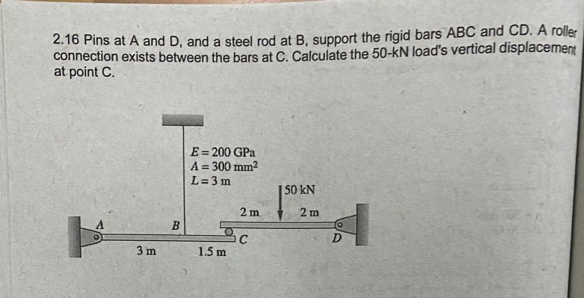 2.16 Pins at A and D, and a steel rod at B. support the rigid bars ABC and CD. A roller
connection exists between the bars at C. Calculate the 50-kN load's vertical displacement
at point C.
E= 200 GPa
%3D
A = 300 mm2
L=3 m
%3D
50 kN
2 m
2 m
C
1.5 m
3 m
