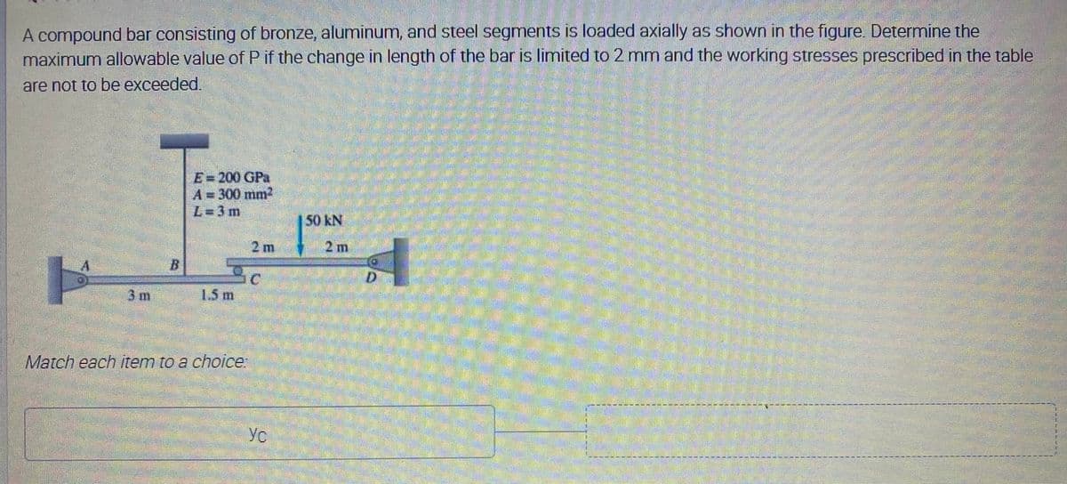 A compound bar consisting of bronze, aluminum, and steel segments is loaded axially as shown in the figure. Determine the
maximum allowable value of P if the change in length of the bar is limited to 2 mm and the working stresses prescribed in the table
are not to be exceeded.
E=200 GPa
A=D300mm?
L=3m
2m
2 m
3m
1.5m
Match each tem to a choice
