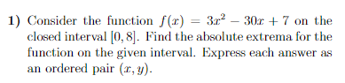 1) Consider the function \( f(x) = 3x^2 - 30x + 7 \) on the closed interval \([0, 8]\). Find the absolute extrema for the function on the given interval. Express each answer as an ordered pair \((x, y)\).