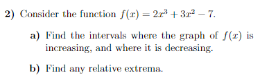 2) Consider the function f(x) = 2x³ + 3r² – 7.
a) Find the intervals where the graph of f(r) is
increasing, and where it is decreasing.
b) Find any relative extrema.
