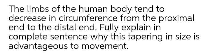 The limbs of the human body tend to
decrease in circumference from the proximal
end to the distal end. Fully explain in
complete sentence why this tapering in size is
advantageous to movement.
