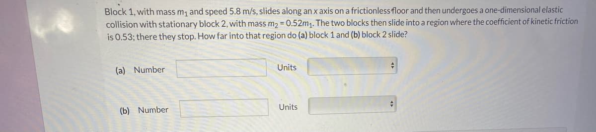 Block 1, with mass m, and speed 5.8 m/s, slides along an x axis on a frictionless floor and then undergoes a one-dimensional elastic
collision with stationary block 2, with mass m2 = 0.52m1. The two blocks then slide into a region where the coefficient of kinetic friction
is 0.53; there they stop. How far into that region do (a) block 1 and (b) block 2 slide?
(a) Number
Units
Units
(b) Number
