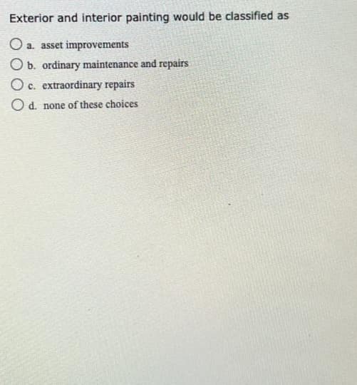 Exterior and interior painting would be classified as
O a. asset improvements
O b. ordinary maintenance and repairs
O c. extraordinary repairs
O d. none of these choices