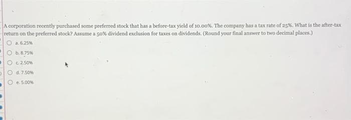 A corporation recently purchased some preferred stock that has a before-tax yield of 10.00%. The company has a tax rate of 25%. What is the after-tax
return on the preferred stock? Assume a 50% dividend exclusion for taxes on dividends. (Round your final answer to two decimal places.)
Ⓒa. 6.25%
b. 8.75%
c.2.50%
d. 7.50%
e. 5.00%