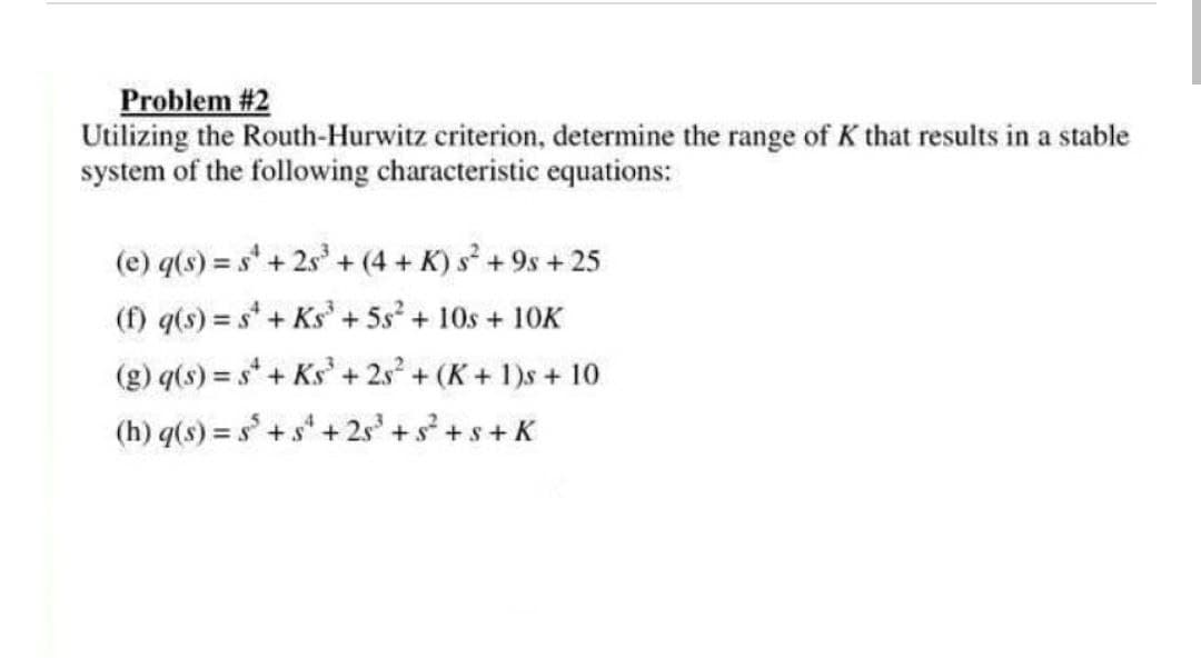 Problem #2
Utilizing the Routh-Hurwitz criterion, determine the range of K that results in a stable
system of the following characteristic equations:
(e) q(s) = s' + 2s' + (4 + K) s + 9s + 25
(f) q(s) = s + Ks +5s2 + 10s + 10K
(g) q(s) = s+ Ks' + 2s + (K+ 1)s + 10
+ 2.s
(h) q(s) = s+ s* + 2s + s + s+ K
