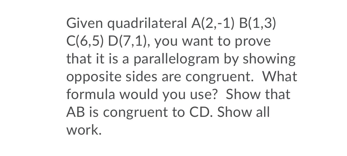 Given quadrilateral A(2,-1) B(1,3)
C(6,5) D(7,1), you want to prove
that it is a parallelogram by showing
opposite sides are congruent. What
formula would you use? Show that
AB is congruent to CD. Show all
work.
