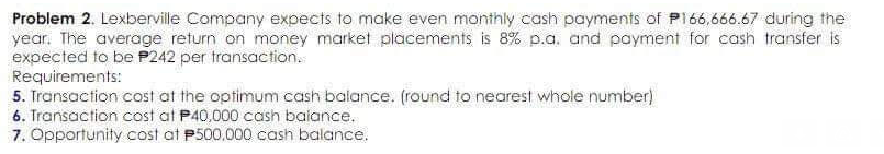 Problem 2. Lexberville Company expects to make even monthly cash payments of P166,666.67 during the
year. The average return on money market placements is 8% p.a. and payment for cash transfer is
expected to be P242 per transaction.
Requirements:
5. Transaction cost at the optimum cash balance. (round to nearest whole number)
6. Transaction cost at P40,000 cash balance.
7. Opportunity cost at P500,000 cash balance.

