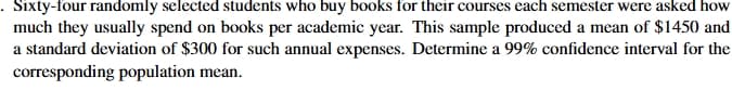 Sixty-four randomly selected students who buy books for their courses each semester were asked how
much they usually spend on books per academic year. This sample produced a mean of $1450 and
a standard deviation of $300 for such annual expenses. Determine a 99% confidence interval for the
corresponding population mean.