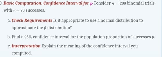 O. Basic Computation: Confidence Interval for p Consider n = 200 binomial trials
with r =80 successes.
a. Check Requirements Is it appropriate to use a normal distribution to
approximate the p distribution?
b. Find a 95% confidence interval for the population proportion of successes p.
c. Interpretation Explain the meaning of the confidence interval you
computed.