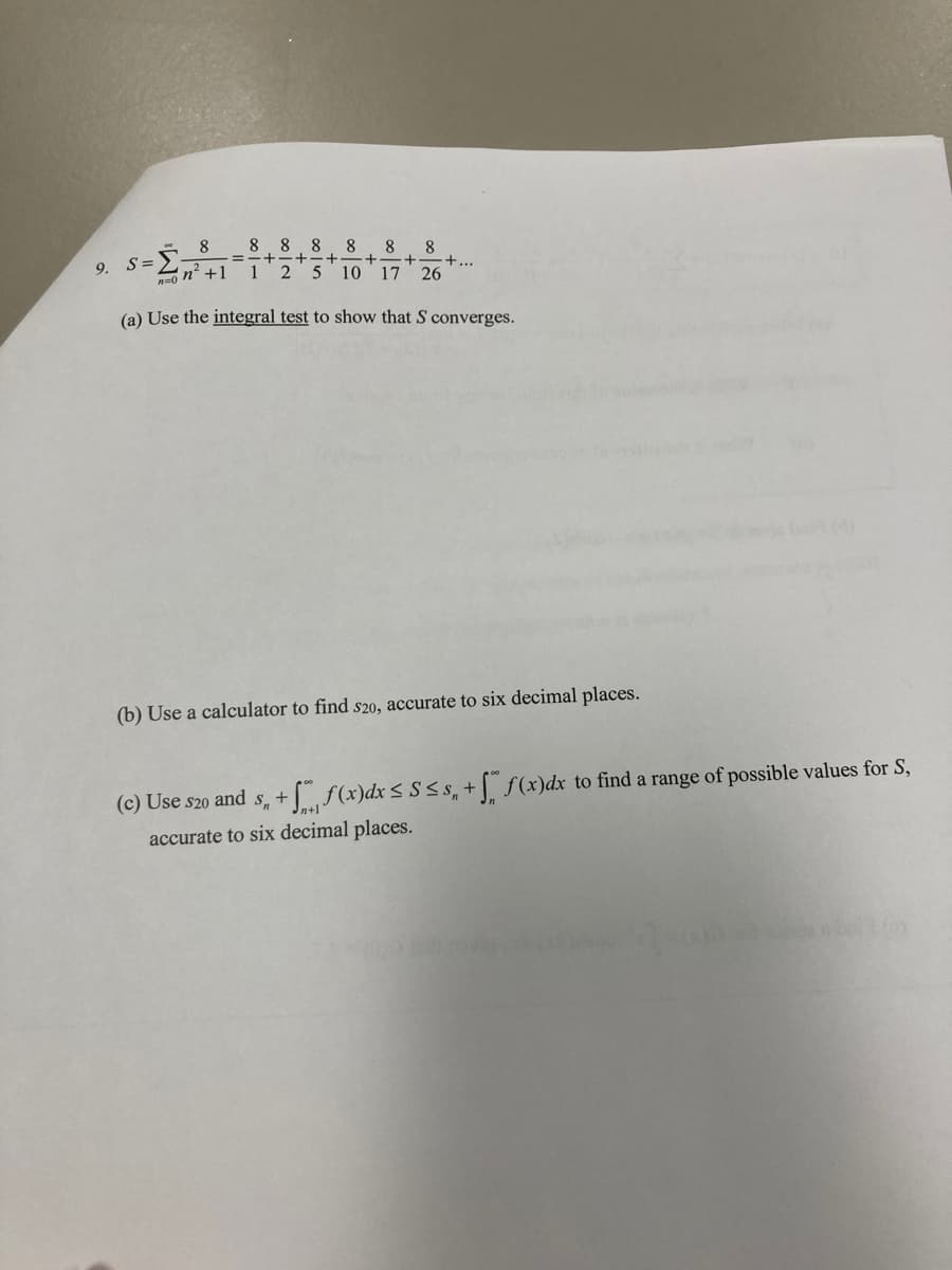 9.
8
n² +1
S=₁
P=0
8 8 8 8 8 8
+
+
1 2 5 10 17 26
+...
(a) Use the integral test to show that S converges.
(b) Use a calculator to find s20, accurate to six decimal places.
(c) Use S20 and s, + f(x)dx ≤ S≤s, + f(x)dx to find a range of possible values for S,
accurate to six decimal places.