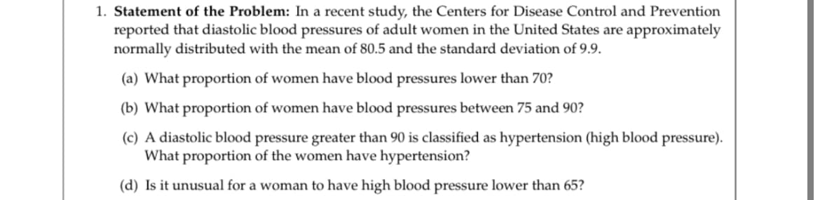 1. Statement of the Problem: In a recent study, the Centers for Disease Control and Prevention
reported that diastolic blood pressures of adult women in the United States are approximately
normally distributed with the mean of 80.5 and the standard deviation of 9.9.
|
(a) What proportion of women have blood pressures lower than 70?
(b) What proportion of women have blood pressures between 75 and 90?
(c) A diastolic blood pressure greater than 90 is classified as hypertension (high blood pressure).
What proportion of the women have hypertension?
(d) Is it unusual for a woman to have high blood pressure lower than 65?