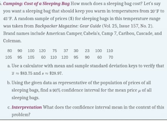 5. Camping: Cost of a Sleeping Bag How much does a sleeping bag cost? Let's say
you want a sleeping bag that should keep you warm in temperatures from 20°F to
45°F. A random sample of prices ($) for sleeping bags in this temperature range
was taken from Backpacker Magazine: Gear Guide (Vol. 25, Issue 157, No. 2).
Brand names include American Camper, Cabela's, Camp 7, Caribou, Cascade, and
Coleman.
80 90 100 120 75 37 30 23 100 110
105 95 105 60 110 120 95 90 60 70
a. Use a calculator with mean and sample standard deviation keys to verify that
$83.75 and s≈ $28.97.
b. Using the given data as representative of the population of prices of all
sleeping bags, find a 90% confidence interval for the mean price μ of all
sleeping bags.
c. Interpretation What does the confidence interval mean in the context of this
problem?