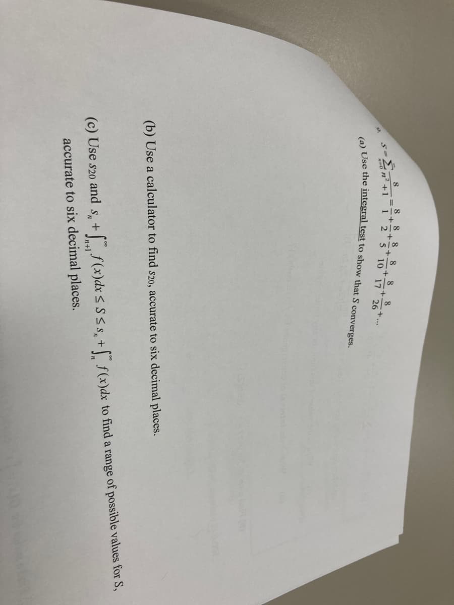 S=
8
on²+1
8 8 8 8
+
1
2
5 10
+
8
8
+
17 26
(a) Use the integral test to show that S converges.
(b) Use a calculator to find s20, accurate to six decimal places.
(c) Use S20 and s + f(x) dx ≤ S≤ s₂ + f(x)dx to find a range of possible values for S,
accurate to six decimal places.
brin