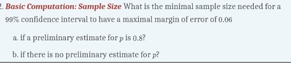 2. Basic Computation: Sample Size What is the minimal sample size needed for a
99% confidence interval to have a maximal margin of error of 0.06
a. if a preliminary estimate for p is 0.8?
b. if there is no preliminary estimate for p?