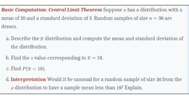 Basic Computation: Central Limit Theorem Suppose has a distribution with a
mean of 20 and a standard deviation of 3. Random samples of size n = 36 are
drawn.
a. Describe the distribution and compute the mean and standard deviation of
the distribution.
b. Find the z value corresponding to = 19.
c. Find P(<19).
d. Interpretation Would it be unusual for a random sample of size 36 from the
x distribution to have a sample mean less than 19? Explain.