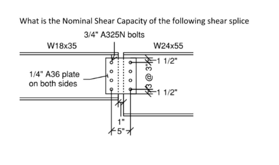 What is the Nominal Shear Capacity of the following shear splice
3/4" A325N bolts
W18x35
W24x55
-1 1/2"
1/4" A36 plate
on both sides
-1 1/2"
1"
13@
