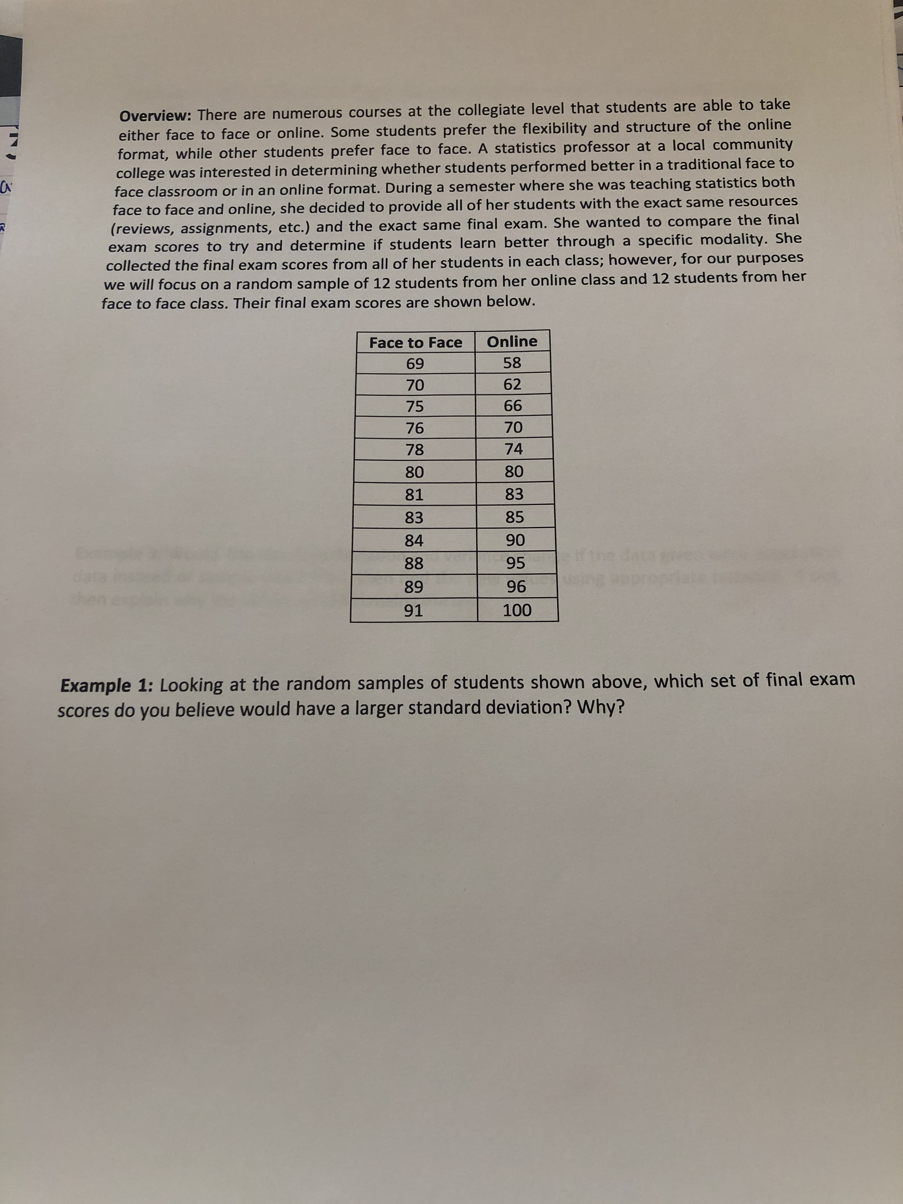 Overview: There are numerous courses at the collegiate level that students are able to take
either face to face or online. Some students prefer the flexibility and structure of the online
format, while other students prefer face to face. A statistics professor at a local community
college was interested in determining whether students performed better in a traditional face to
face classroom or in an online format. During a semester where she was teaching statistics both
face to face and online, she decided to provide all of her students with the exact same resources
(reviews, assignments, etc.) and the exact same final exam. She wanted to compare the final
exam scores to try and determine if students learn better through a specific modality. She
collected the final exam scores from all of her students in each class; however, for our purposes
we will focus on a random sample of 12 students from her online class and 12 students from her
face to face class. Their final exam scores are shown below.

