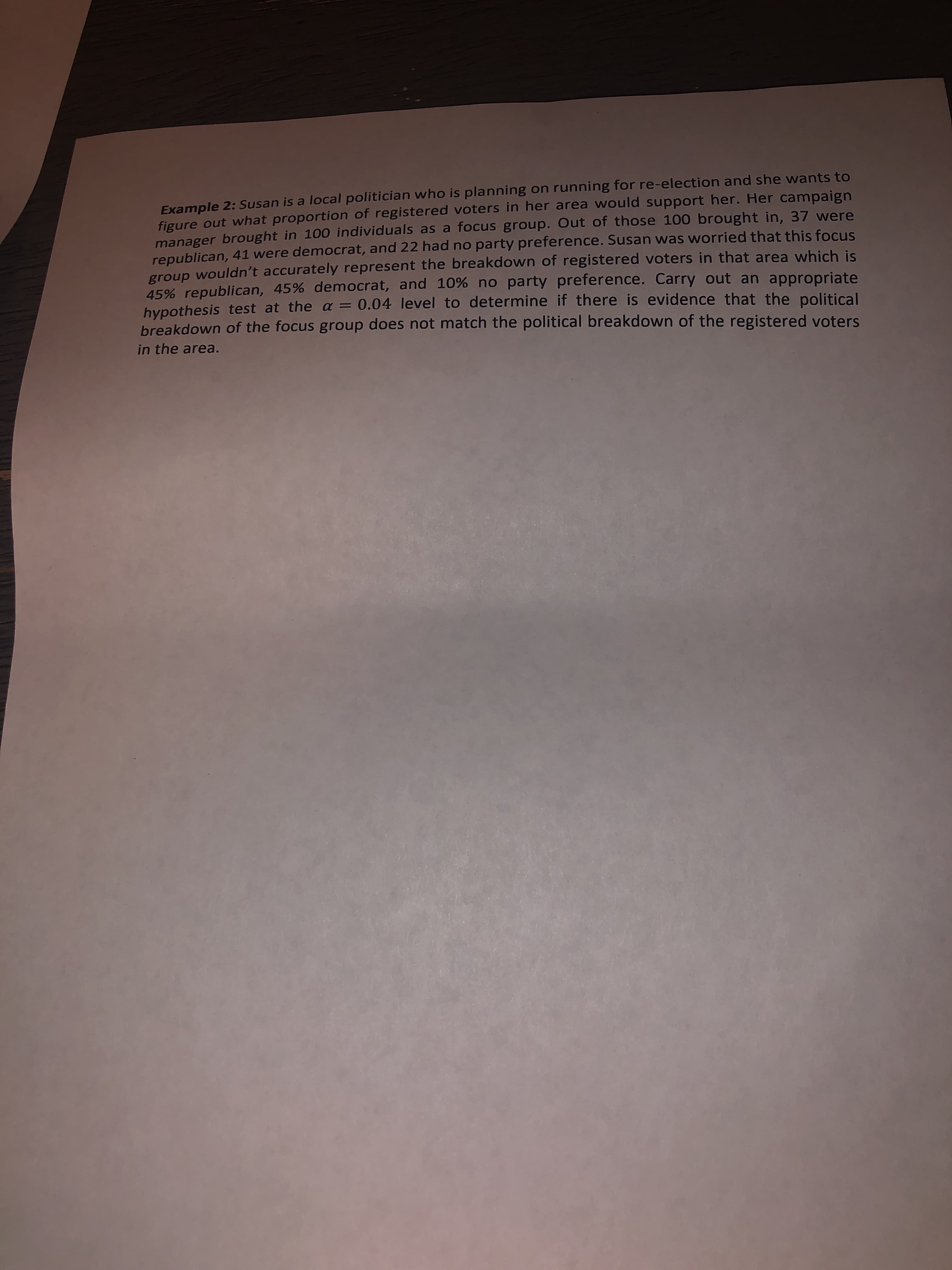 Example 2: Susan is a local politician who is planning on running for re-election and she wants to
figure out what proportion of registered voters in her area would support her. Her campaign
manager brought in 100 individuals as a focus group. Out of those 100 brought in, 37 were
republican, 41 were democrat, and 22 had no party preference. Susan was worried that this focus
group wouldn't accurately represent the breakdown of registered voters in that area which is
45% republican, 45% democrat, and 10% no party preference. Carry out an appropriate
hypothesis test at the a = 0.04 level to determine if there is evidence that the political
breakdown of the focus group does not match the political breakdown of the registered voters
%3D
in the area.
