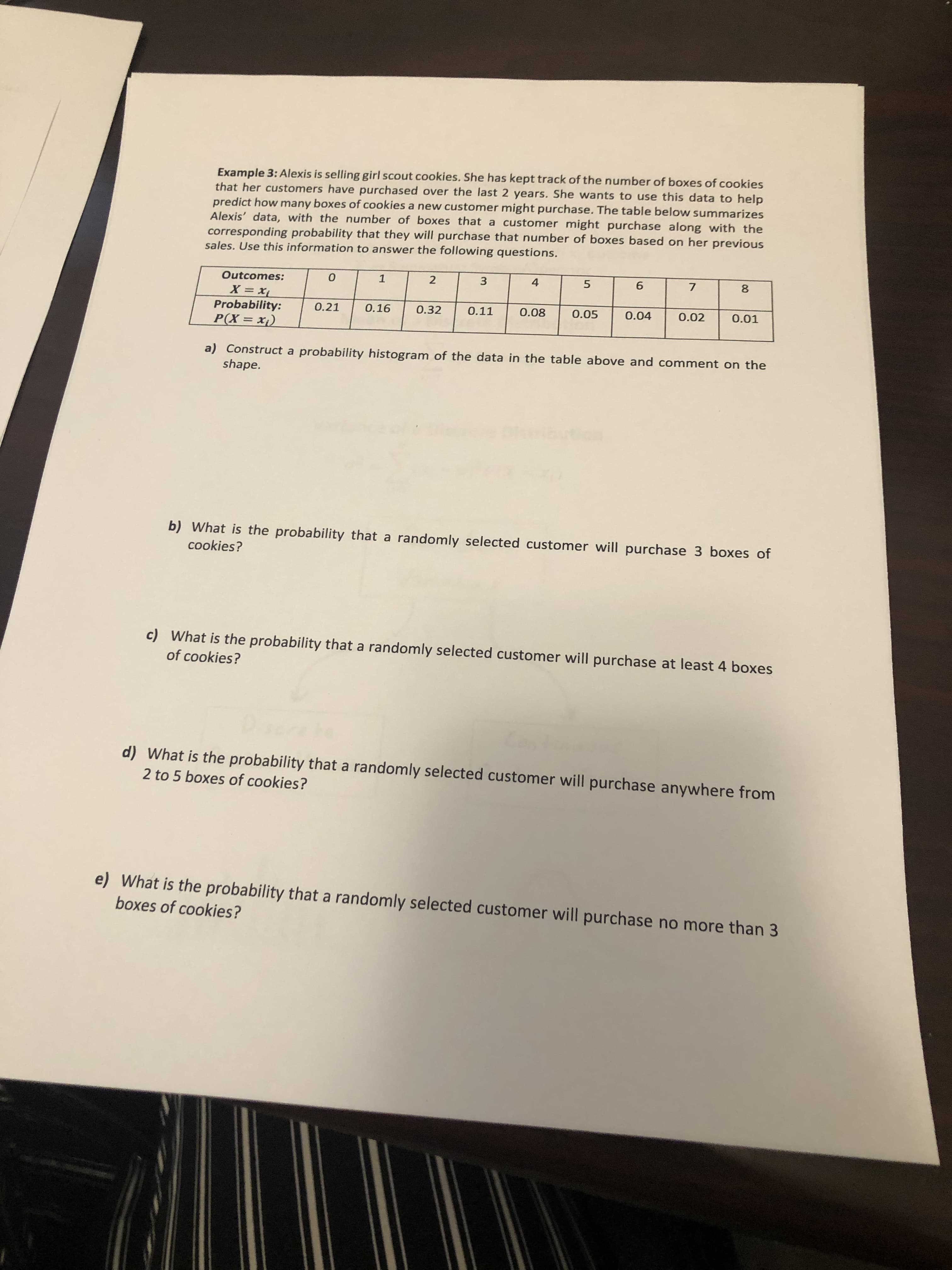 Example 3: Alexis is selling girl scout cookies. She has kept track of the number of boxes of cookies
that her customers have purchased over the last 2 years. She wants to use this data to help
predict how many boxes of cookies a new customer might purchase. The table below summarizes
Alexis' data, with the number of boxes that a customer might purchase along with the
corresponding probability that they will purchase that number of boxes based on her previous
sales. Use this information to answer the following questions.
Outcomes:
1
4
6.
7
8
X xi
Probability:
P(X = x1)
0.21
0.16
0.32
0.11
0.08
0.05
0.04
0.02
0.01
a) Construct a probability histogram of the data in the table above and comment on the
shape.
