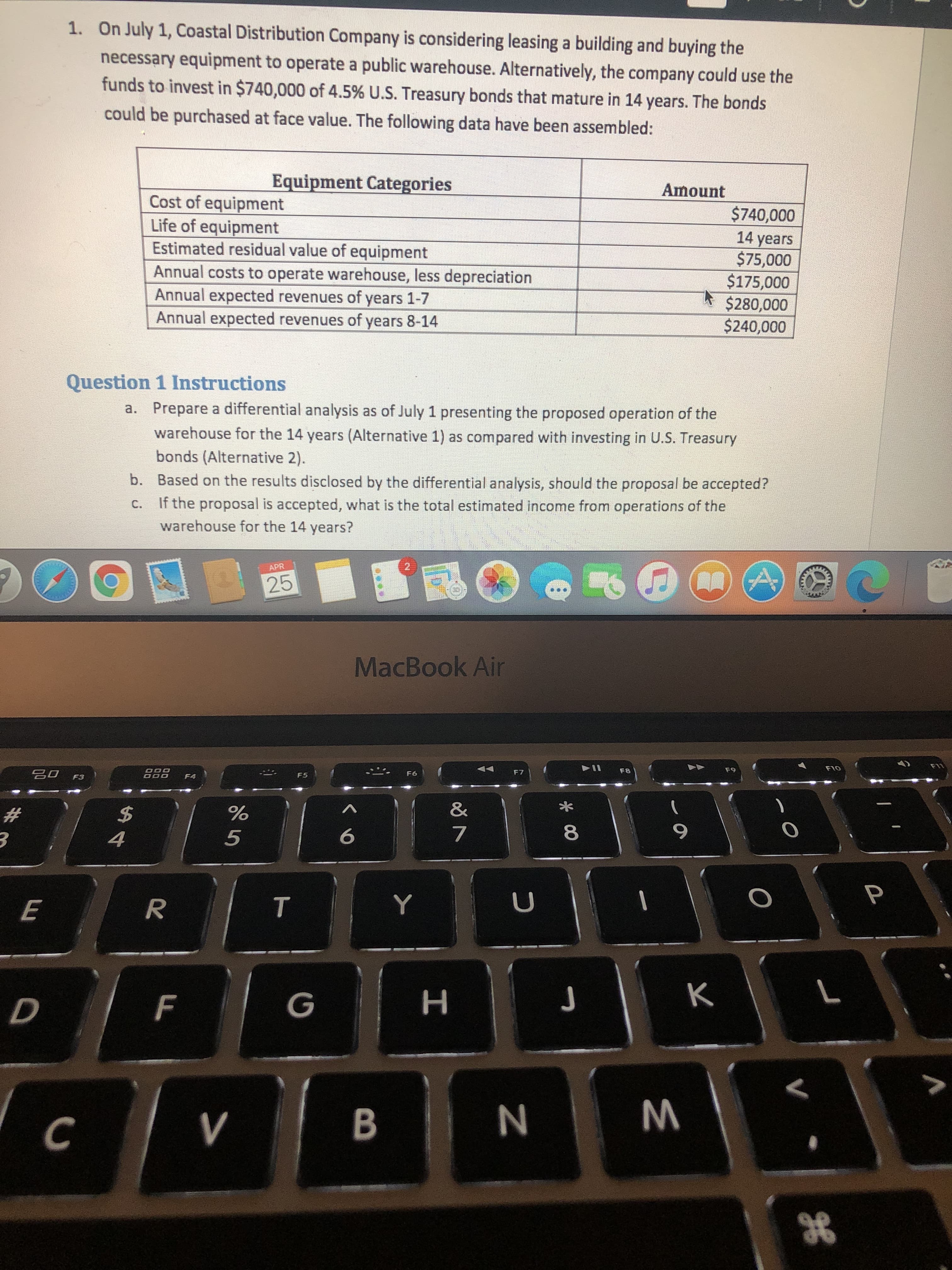 1. On July 1, Coastal Distribution Company is considering leasing a building and buying the
necessary equipment to operate a public warehouse. Alternatively, the company could use the
funds to invest in $740,000 of 4.5% U.S. Treasury bonds that mature in 14 years. The bonds
could be purchased at face value. The following data have been assembled:
