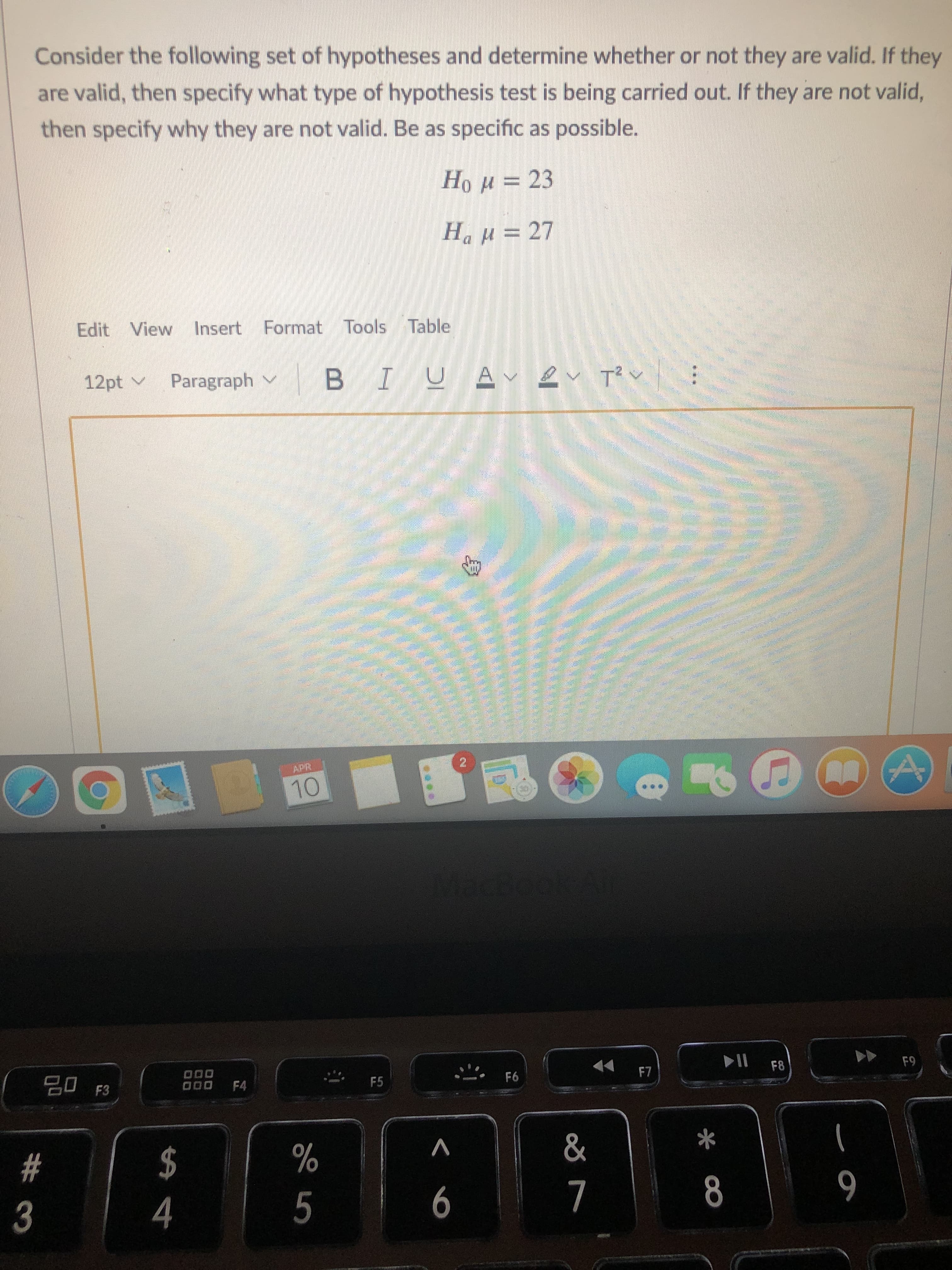 Consider the following set of hypotheses and determine whether or not they are valid. If they
are valid, then specify what type of hypothesis test is being carried out. If they are not valid,
then specify why they are not valid. Be as specific as possible.
Hou= 23
HaH = 27
