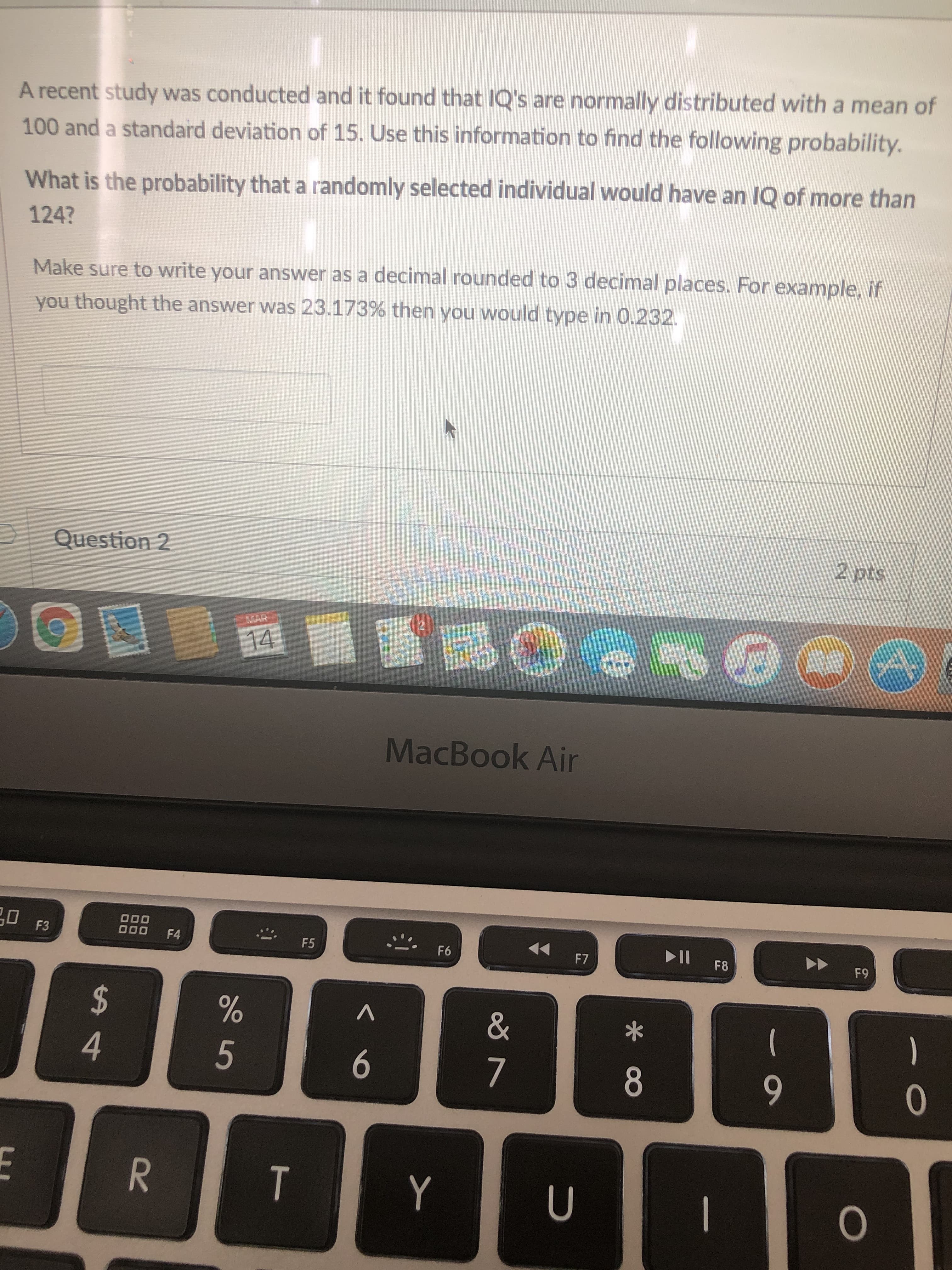 A recent study was conducted and it found that IQ's are normally distributed with a mean or
100 and a standard deviation of 15. Use this information to find the following probability.
What is the probability that a randomly selected individual would have an IQ of more than
124?
