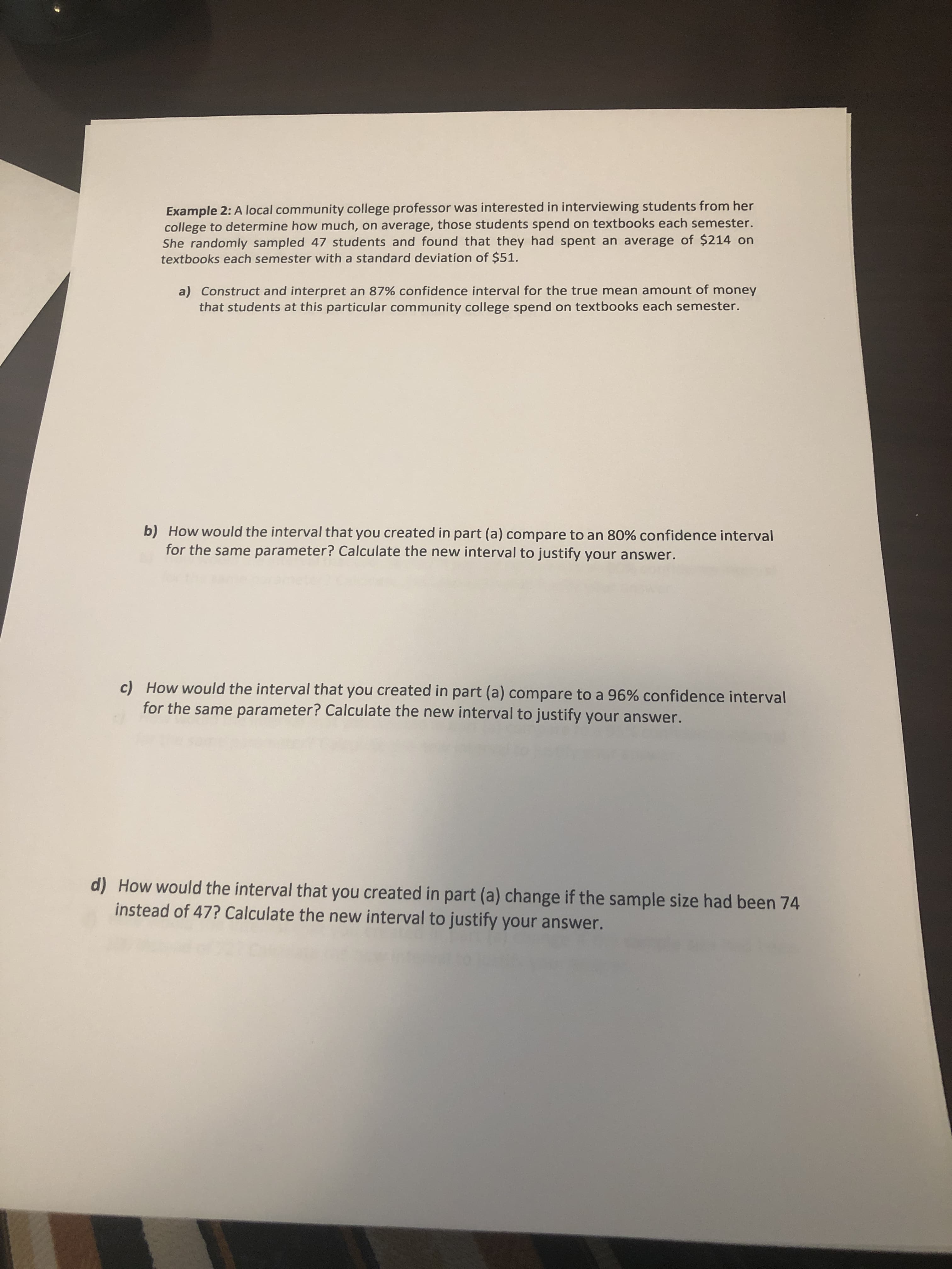 Example 2: A local community college professor was interested in interviewing students from her
college to determine how much, on average, those students spend on textbooks each semester.
She randomly sampled 47 students and found that they had spent an average of $214 on
textbooks each semester with a standard deviation of $51.
a) Construct and interpret an 87% confidence interval for the true mean amount of money
that students at this particular community college spend on textbooks each semester.
b) How would the interval that you created in part (a) compare to an 80% confidence interval
for the same parameter? Calculate the new interval to justify your answer.
c) How would the interval that you created in part (a) compare to a 96% confidence interval
for the same parameter? Calculate the new interval to justify your answer.
