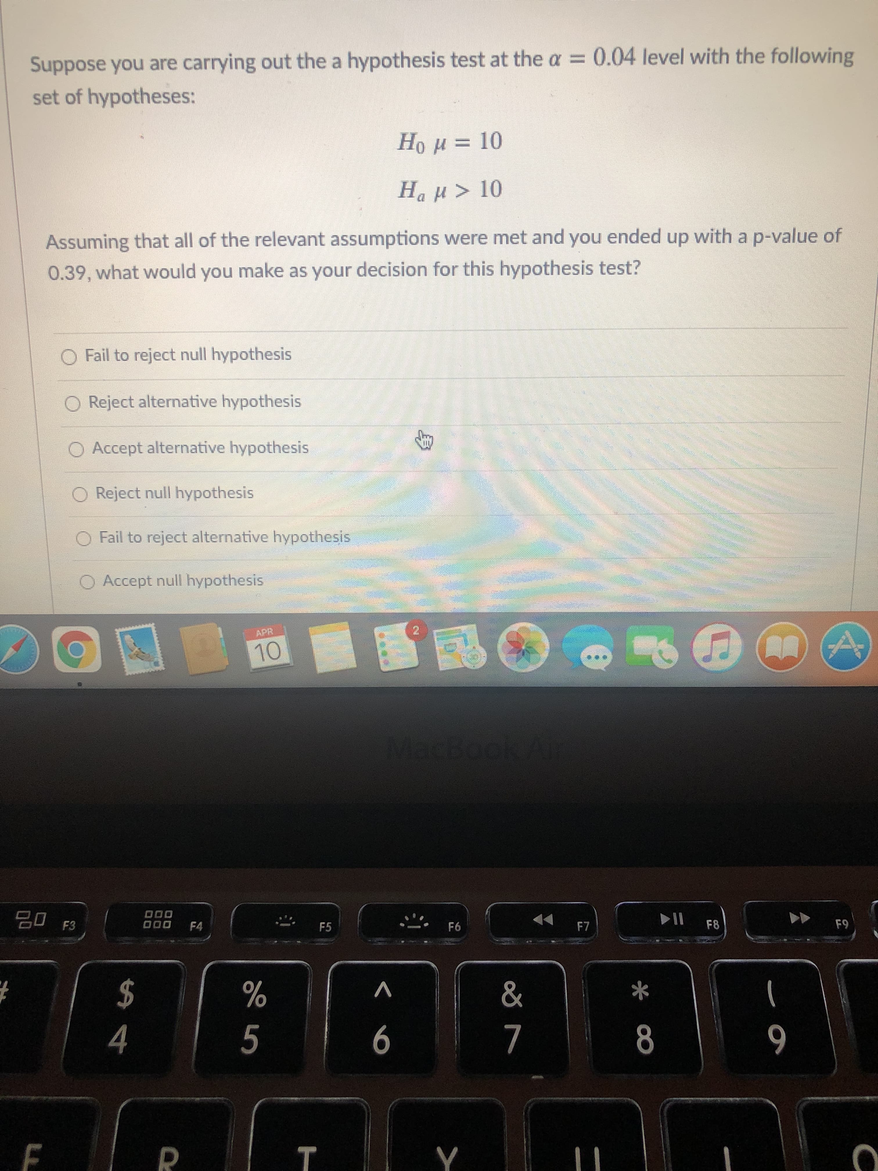 Suppose you are carrying out the a hypothesis test at the a = 0.04 level with the following
set of hypotheses:
Hou = 10
Ha µ > 10
Assuming that all of the relevant assumptions were met and you ended up with a p-value of
0.39, what would you make as your decision for this hypothesis test?
