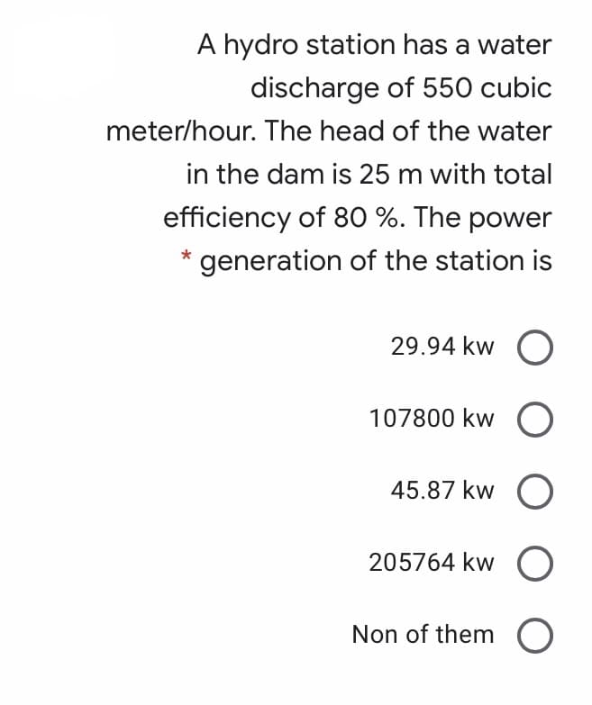 A hydro station has a water
discharge of 550 cubic
meter/hour. The head of the water
in the dam is 25 m with total
efficiency of 80 %. The power
generation of the station is
29.94 kw O
107800 kw O
45.87 kw O
205764 kw O
Non of them O
