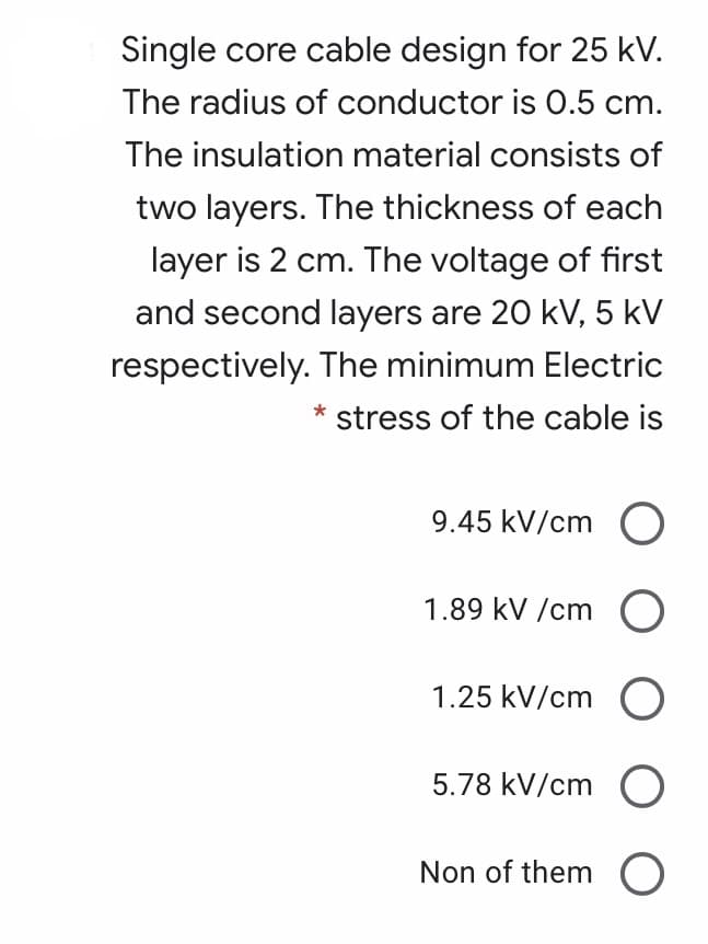 Single core cable design for 25 kV.
The radius of conductor is 0.5 cm.
The insulation material consists of
two layers. The thickness of each
layer is 2 cm. The voltage of first
and second layers are 20 kV, 5 kV
respectively. The minimum Electric
stress of the cable is
9.45 kV/cm O
1.89 kV /cm O
1.25 kV/cm O
5.78 kV/cm O
Non of them O
