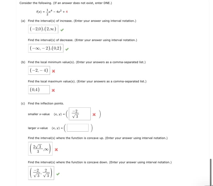 Consider the following. (If an answer does not exist, enter DNE.)
Mx) = * - ax² + 4
(a) Find the interval(s) of increase. (Enter your answer using interval notation.)
|(-2,0).(2,00)
Find the interval(s) of decrease. (Enter your answer using interval notation.)
|(-, – 2),(0,2)
(b) Find the local minimum value(s). (Enter your answers as a comma-separated list.)
|(-2, – 4) x
Find the local maximum value(s). (Enter your answers as a comma-separated list.)
|(0,4)
(c) Find the inflection points.
smaller x-value (x, y) =
larger x-value (x, y) =
Find the interval(s) where the function is concave up. (Enter your answer using interval notation.)
2/3
Find the interval(s) where the function is concave down. (Enter your answer using interval notation.)
