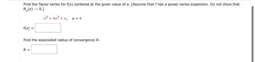 Find the Taylor series for f(x) centered at the given value of a. [Assume that f has a power series expansion. Do not show that
R,(x) – 0.]
x5 + 4x3 + x,
a = 4
f(x) =
Find the associated radius of convergence R.
R =
