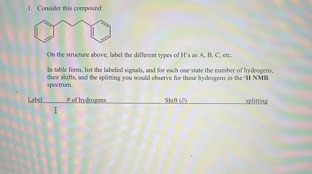 1. Consider this compound:
On the structure above, label the different types of H's as A, B, C, etc.
In table form, list the labeled signals, and for each one state the number of hydrogens,
their shifts, and the splitting you would observe for these hydrogens in the 'H NMR
spectrum.
Label
# of hydrogens
I
Shift (a)
splitting