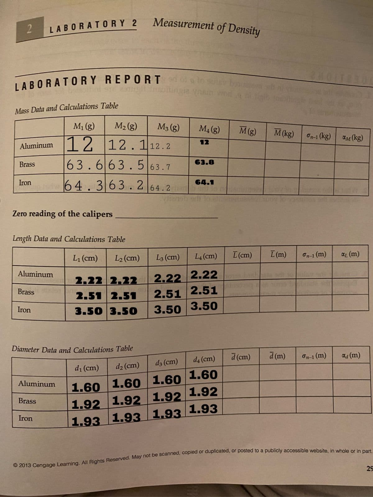 Measurement of Density
2.
LABORATORY 2
0IT
LABORATORY REPORT
Mass Data and Calculations Table
M1 (g)
M2 (g)
M3 (g)
M4 (g)
M(g)
M(kg)
On-1 (kg)
ам (kg)
Aluminum 12.112.2
12
12
63.663.5|63.7
Brass
63.8
64.363. 264.2
Iron
64.1
Vien
Zero reading of the calipers
Length Data and Calculations Table
L1 (cm)
L2 (cm)
L3 (cm)
L4 (cm)
I (cm)
I (m)
On-1 (m)
L (m)
Aluminum
2.22 2.22 2.22
2.51 2.51
2.51 2.51
3.50 3.50
Brass
Iron
3.50 3.50
Diameter Data and Calculations Table
d (cm)
d (m)
On-1 (m)
ad (m)
d3 (cm)
d4 (cm)
di (cm)
d2 (cm)
Aluminum
1.60 1.60 1.60 1.6O
1.92 1.92 1.92 1.92
1.93 1.93 1,93 1.93
Brass
Iron
29
(@)
