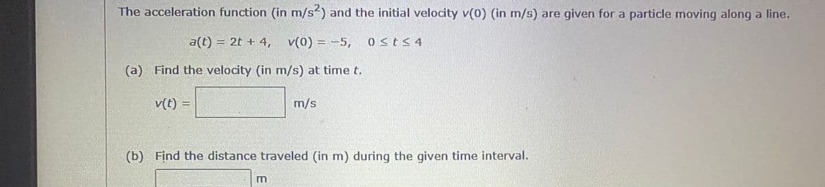 The acceleration function (in m/s) and the initial velocity v(0) (in m/s) are given for a particle moving along a line.
a(t) = 2t + 4,
v(0) = -5,
0<t<4
(a) Find the velocity (in m/s) at time t.
v(t) =
m/s
(b) Find the distance traveled (in m) during the given time interval.
