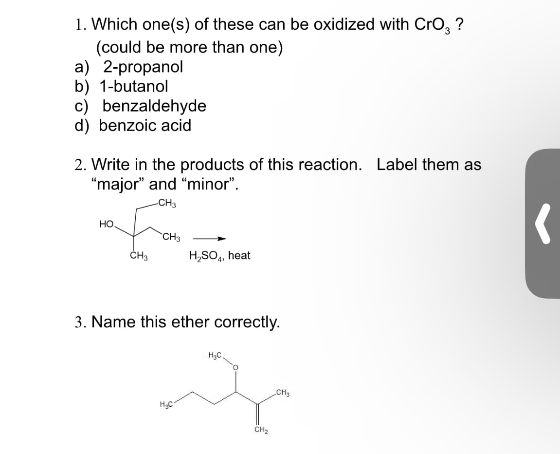 1. Which one(s) of these can be oxidized with CrO3 ?
(could be more than one)
a) 2-propanol
b) 1-butanol
c) benzaldehyde
d) benzoic acid
2. Write in the products of this reaction. Label them as
"major" and "minor".
-CH3
HO
CH3
CH3
H2SO4, heat
3. Name this ether correctly.
H3C
H₂C
CH2
CH3