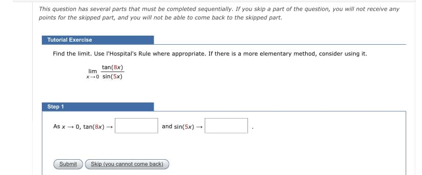 This question has several parts that must be completed sequentially. If you skip a part of the question, you will not receive any
points for the skipped part, and you will not be able to come back to the skipped part.
Tutorial Exercise
Find the limit. Use l'Hospital's Rule where appropriate. If there is a more elementary method, consider using it.
tan(8x)
lim
x-0 sin(5x)
Step 1
As x - 0, tan(8x) -
and sin(5x)
Submit
Skip (you cannot come back)
