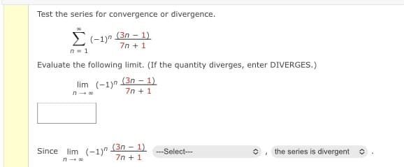 Test the series for convergence or divergence.
Σ
2(-1yn (3n - 1)
7n + 1
n- 1
Evaluate the following limit. (If the quantity diverges, enter DIVERGES.)
lim (-1)n (3n - 1)
7n + 1
(3n - 1)
7n + 1
Since lim (-1)"
--Select--
the series is divergent o
