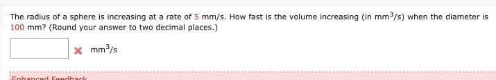 **Problem Statement:**

The radius of a sphere is increasing at a rate of 5 mm/s. How fast is the volume increasing (in mm³/s) when the diameter is 100 mm? (Round your answer to two decimal places.)

**Input Field:**
- A box to enter a numerical value followed by "mm³/s"

**Feedback Indicator:**
- A 'red X' symbol indicating incorrect input or feedback status.