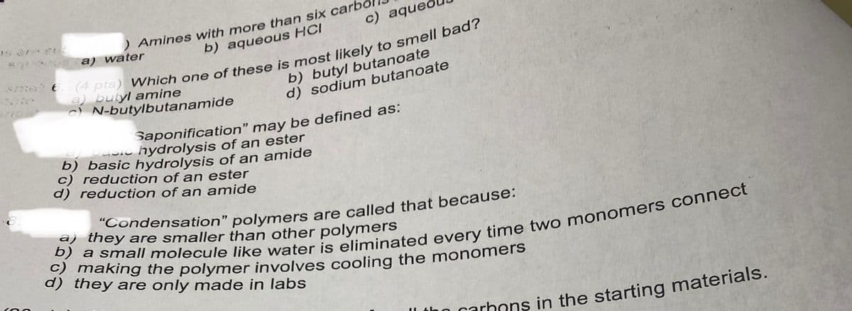 6. (4 pts) Which one of these is most likely to smell bad?
) Amines with more than six carb
b) aqueous HCI
c) aqued
a) water
a) butyl amine
c) N-butylbutanamide
b) butyl butanoate
d) sodium butanoate
Saponification" may be defined as:
pasic hydrolysis of an ester
b) basic hydrolysis of an amide
c) reduction of an ester
d) reduction of an amide
Condensation" polymers are called that because:
a) they are smaller than other polymers
d) they are only made in labs
In carhons in the starting materials.
