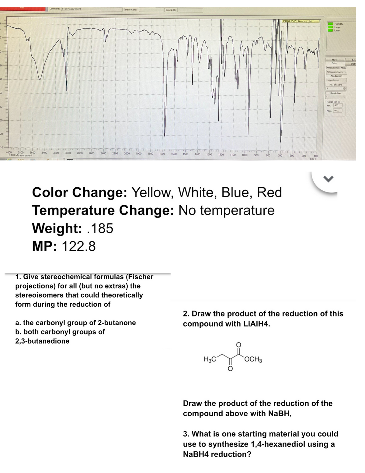 0
50.
40
30
20
10
4000 3800
Comment: FTIR Measurement
Sample name:
Sample ID:
PORH2 PrF6 move 194
Humidity
Lamp
Laser
3600
3400 3200 3000
2800 2600
2400
2200 2000
1900
1800
1700
1600
1500
1400
1300 1200 1100
1000
900
800
700
600
500
400
cm-1
FTIR Measurement
Color Change: Yellow, White, Blue, Red
Temperature Change: No temperature
Weight: 185
MP: 122.8
More
Adv
Data
Instr
Measurement Mode
%Transmittance
Apodization
Happ-Genzel
4
No. of Scans
Resolution
Range (cm-1)
Mn. 400
Max. 4000
1. Give stereochemical formulas (Fischer
projections) for all (but no extras) the
stereoisomers that could theoretically
form during the reduction of
a. the carbonyl group of 2-butanone
b. both carbonyl groups of
2,3-butanedione
2. Draw the product of the reduction of this
compound with LiAlH4.
H3C
OCH 3
зво
Draw the product of the reduction of the
compound above with NaBH,
3. What is one starting material you could
use to synthesize 1,4-hexanediol using a
NaBH4 reduction?