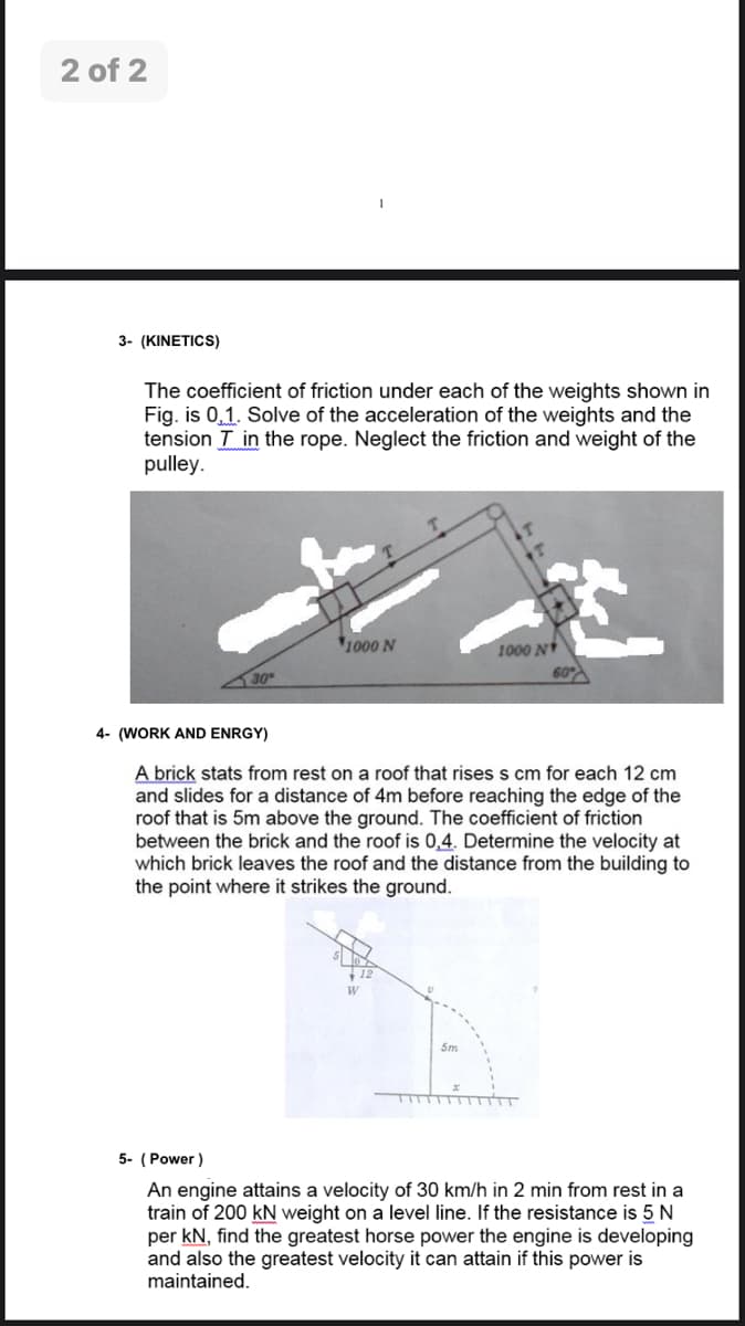 2 of 2
3- (KINETICS)
The coefficient of friction under each of the weights shown in
Fig. is 0,1. Solve of the acceleration of the weights and the
tension T in the rope. Neglect the friction and weight of the
pulley.
1000 N
1000 N
30
4- (WORK AND ENRGY)
A brick stats from rest on a roof that risess cm for each 12 cm
and slides for a distance of 4m before reaching the edge of the
roof that is 5m above the ground. The coefficient of friction
between the brick and the roof is 0,4. Determine the velocity at
which brick leaves the roof and the distance from the building to
the point where it strikes the ground.
W
5m
5- (Power )
An engine attains a velocity of 30 km/h in 2 min from rest in a
train of 200 kN weight on a level line. If the resistance is 5 N
per kN, find the greatest horse power the engine is developing
and also the greatest velocity it can attain if this power is
maintained.
