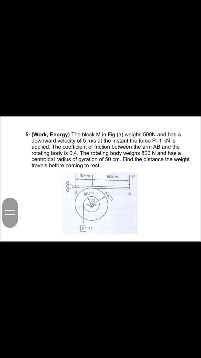 5- (Work, Energy) The block M in Fig (a) weighs 500N and has a
downward velocity of 5 m/s at the instant the force P=1 kN is
applied. The coefficient of friction between the arm AB and the
rotating body is 0,4. The rotating body weighs 800 N and has a
centroidal radius of gyration of 50 cm. Find the distance the weight
travels before coming to rest.
30cm |
60cm
30ст
B
W M
S0cm
||
