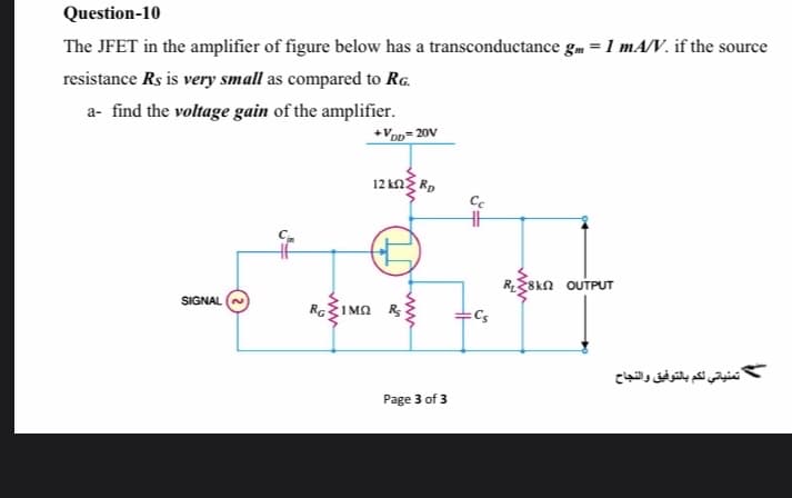 Question-10
The JFET in the amplifier of figure below has a transconductance gm =1 mA/V. if the source
resistance Rs is very small as compared to Rg.
a- find the voltage gain of the amplifier.
+VoD= 20V
12 kng Rp
R8kn OUTPUT
SIGNAL
RGIMA R
Cs
تمنياتي لكم بالتوفيق والنجاح
Page 3 of 3
