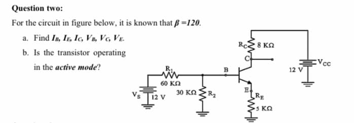 Question two:
For the circuit in figure below, it is known that ß =120.
a. Find Is, IE, Ic, VB, Vc, Ve.
b. Is the transistor operating
RcE 8 KN
Vcc
12 V
in the active mode?
60 κΩ
30 KO
RE
s KO
R2
