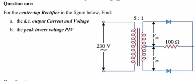 Question one:
For the center-tap Rectifier in the figure below, Find:
5:1
a. the d.c. output Current and Voltage
b. the peak invers voltage PIV
100 2
230 V
ee
